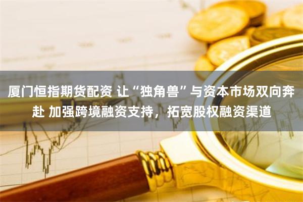 厦门恒指期货配资 让“独角兽”与资本市场双向奔赴 加强跨境融资支持，拓宽股权融资渠道