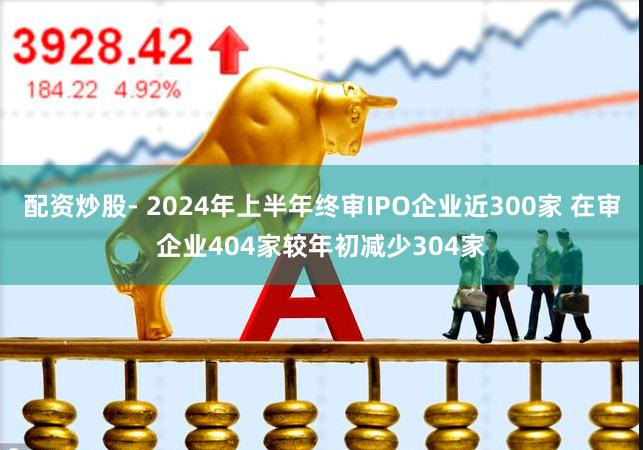 配资炒股- 2024年上半年终审IPO企业近300家 在审企业404家较年初减少304家