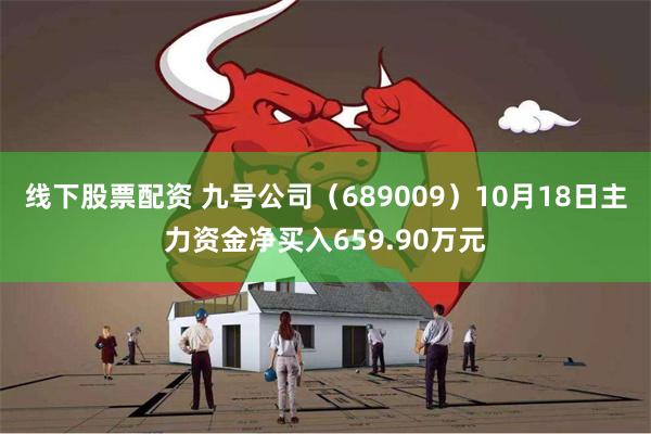 线下股票配资 九号公司（689009）10月18日主力资金净买入659.90万元