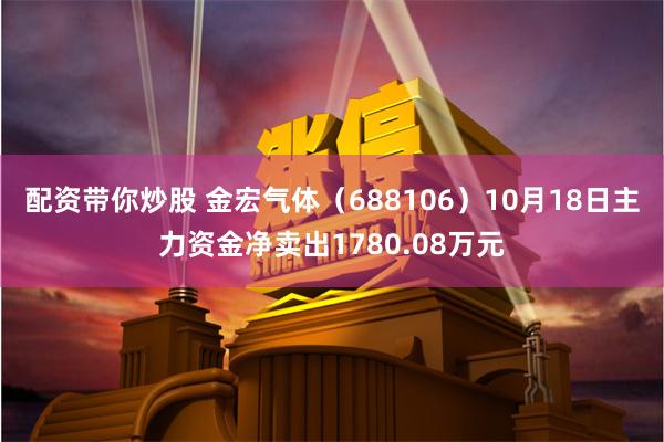 配资带你炒股 金宏气体（688106）10月18日主力资金净卖出1780.08万元