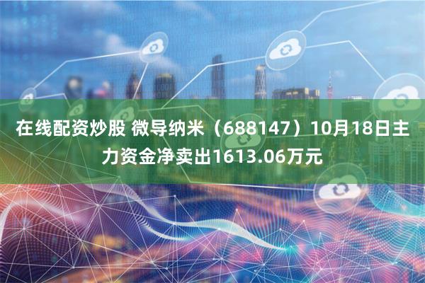 在线配资炒股 微导纳米（688147）10月18日主力资金净卖出1613.06万元