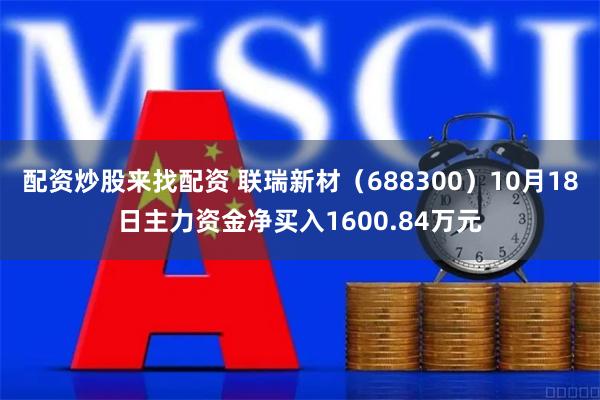 配资炒股来找配资 联瑞新材（688300）10月18日主力资金净买入1600.84万元