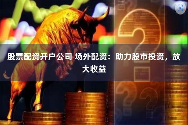 股票配资开户公司 场外配资：助力股市投资，放大收益