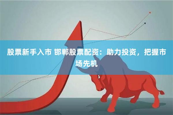 股票新手入市 邯郸股票配资：助力投资，把握市场先机