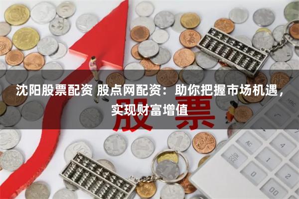 沈阳股票配资 股点网配资：助你把握市场机遇，实现财富增值