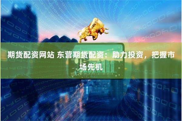 期货配资网站 东营期货配资：助力投资，把握市场先机