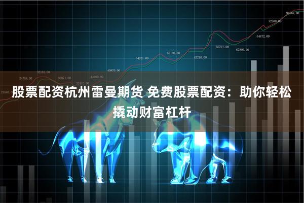 股票配资杭州雷曼期货 免费股票配资：助你轻松撬动财富杠杆