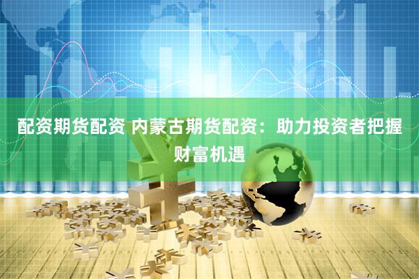 配资期货配资 内蒙古期货配资：助力投资者把握财富机遇