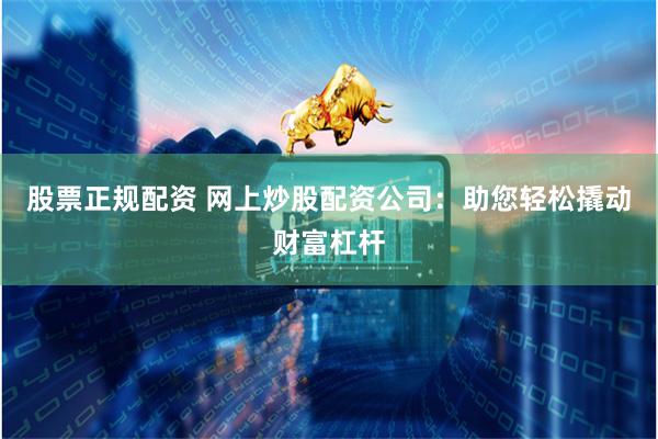 股票正规配资 网上炒股配资公司：助您轻松撬动财富杠杆