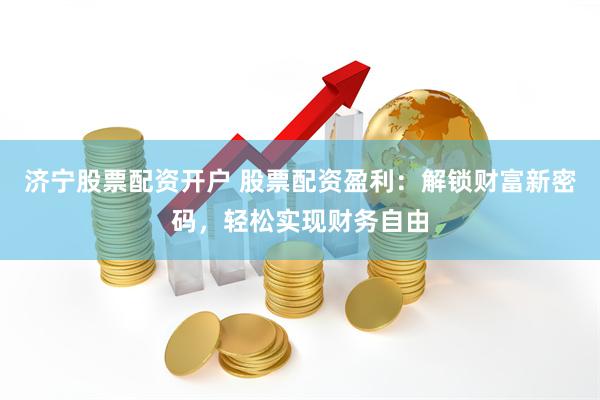 济宁股票配资开户 股票配资盈利：解锁财富新密码，轻松实现财务自由