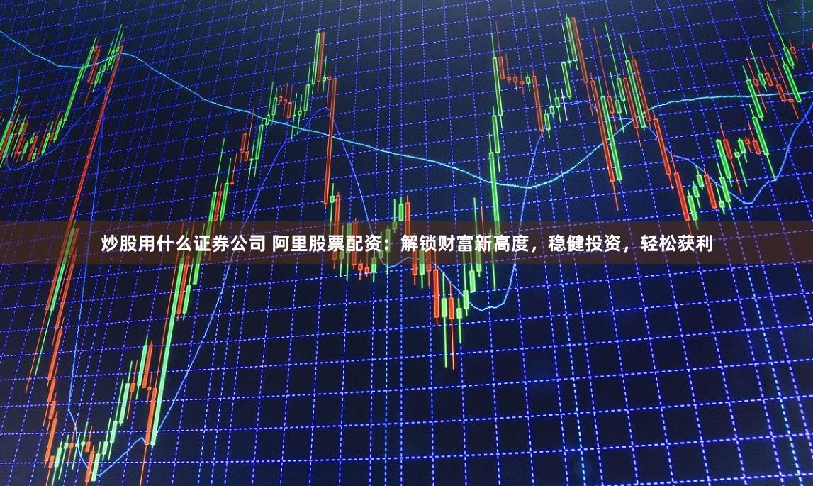 炒股用什么证券公司 阿里股票配资：解锁财富新高度，稳健投资，轻松获利