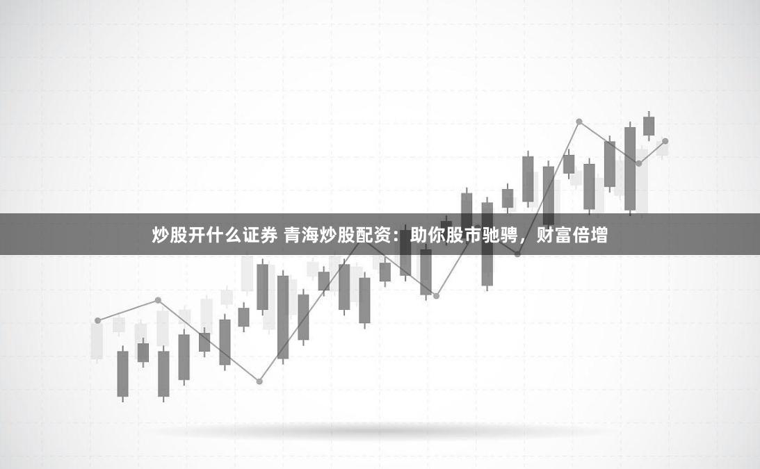 炒股开什么证券 青海炒股配资：助你股市驰骋，财富倍增