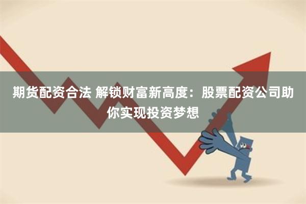 期货配资合法 解锁财富新高度：股票配资公司助你实现投资梦想