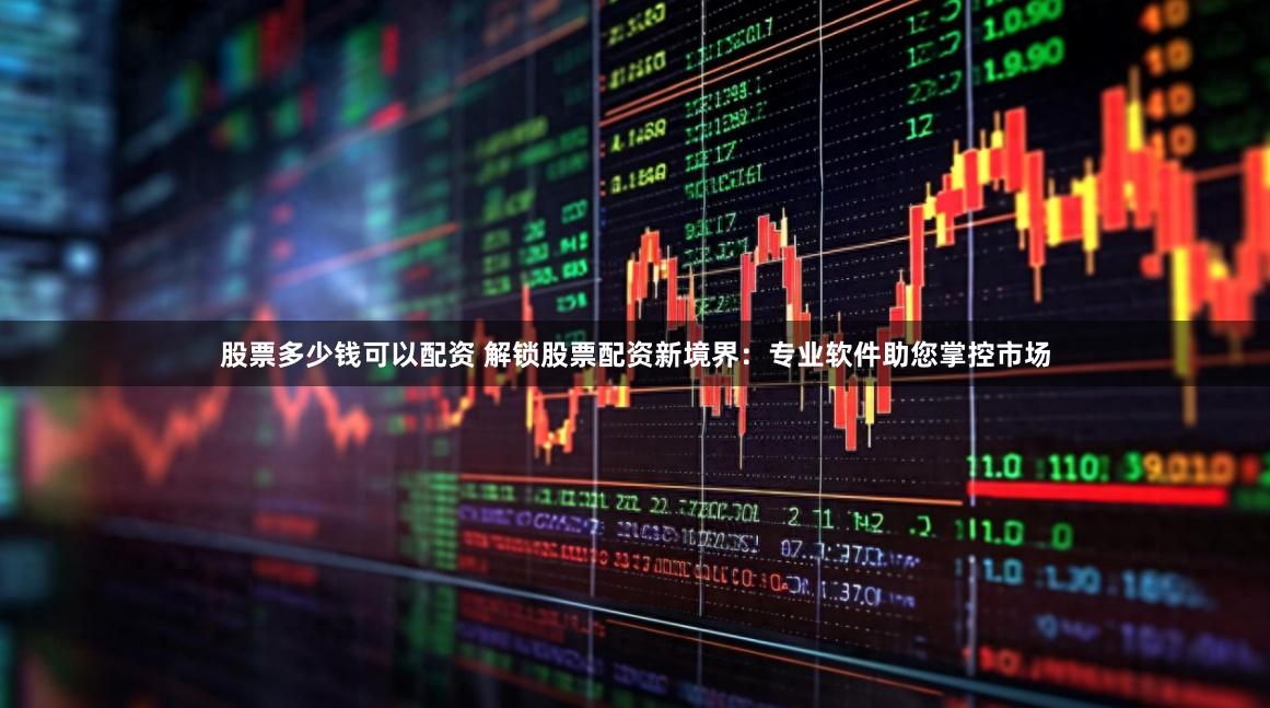 股票多少钱可以配资 解锁股票配资新境界：专业软件助您掌控市场