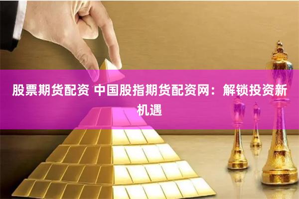 股票期货配资 中国股指期货配资网：解锁投资新机遇