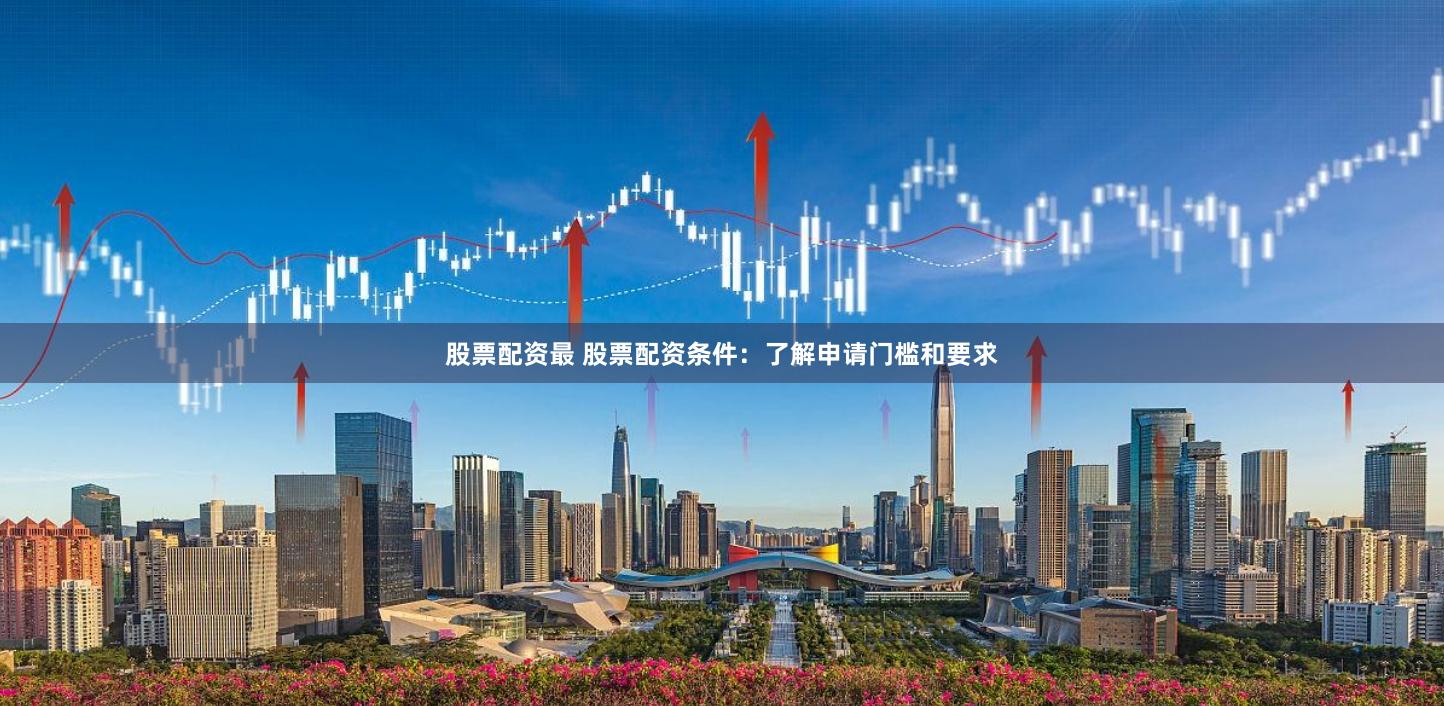 股票配资最 股票配资条件：了解申请门槛和要求
