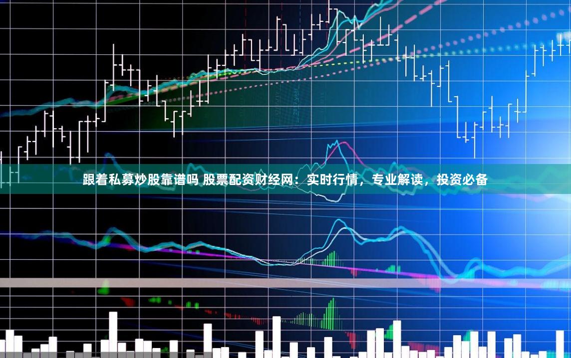 跟着私募炒股靠谱吗 股票配资财经网：实时行情，专业解读，投资必备