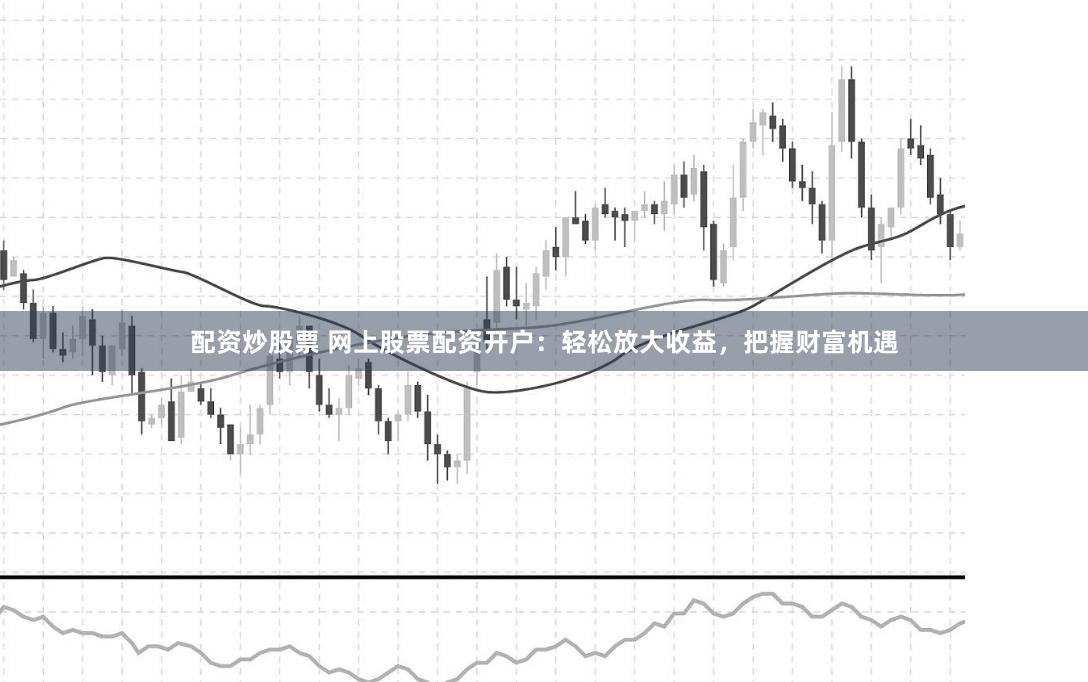 配资炒股票 网上股票配资开户:轻松放大收益,把握财富机遇