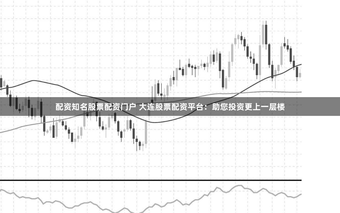 配资知名股票配资门户 大连股票配资平台：助您投资更上一层楼