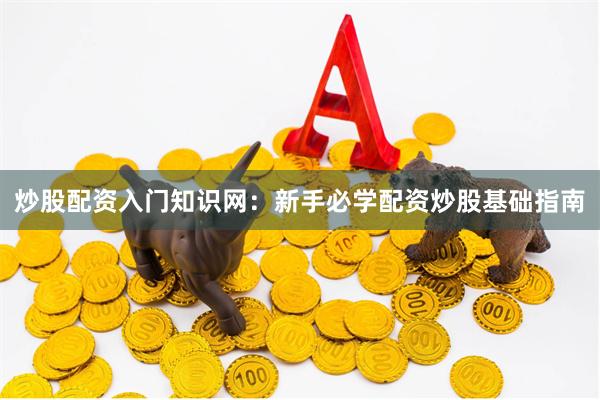 炒股配资入门知识网：新手必学配资炒股基础指南