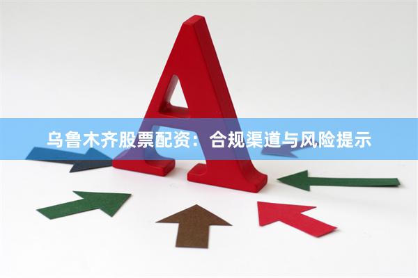 乌鲁木齐股票配资:合规渠道与风险提示